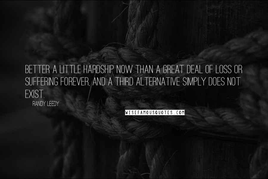 Randy Leedy Quotes: Better a little hardship now than a great deal of loss or suffering forever, and a third alternative simply does not exist.
