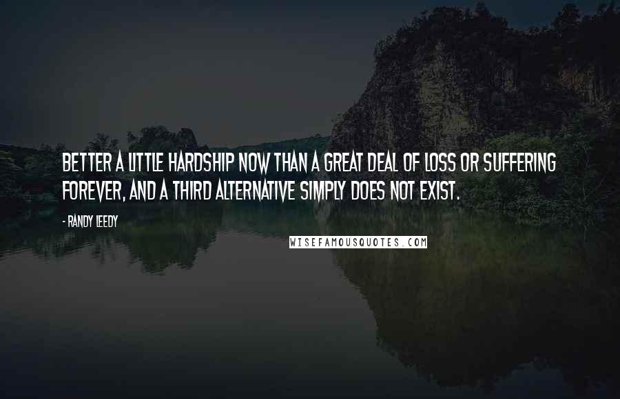 Randy Leedy Quotes: Better a little hardship now than a great deal of loss or suffering forever, and a third alternative simply does not exist.