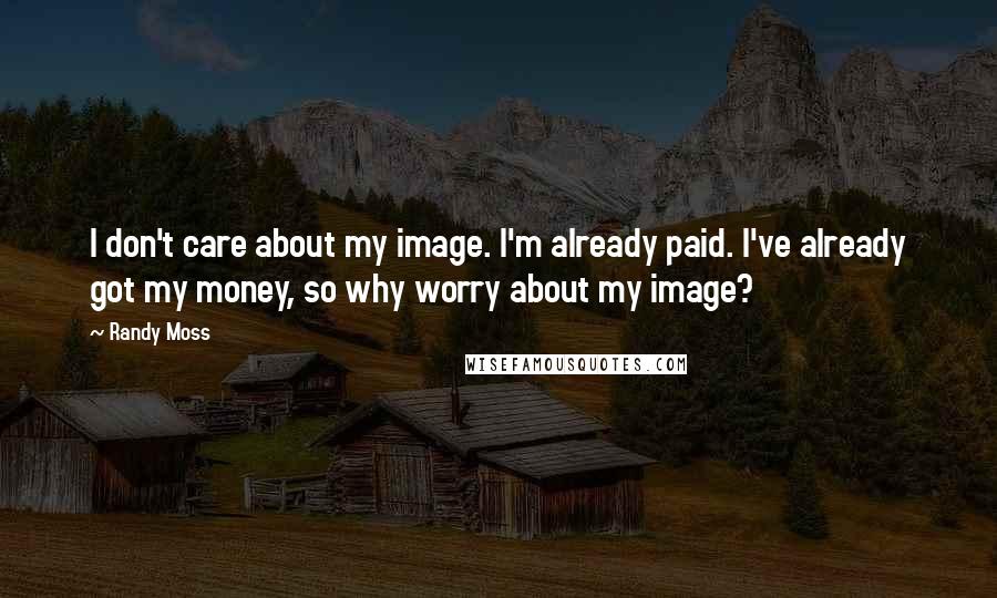 Randy Moss Quotes: I don't care about my image. I'm already paid. I've already got my money, so why worry about my image?