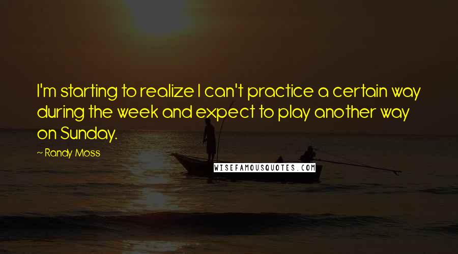 Randy Moss Quotes: I'm starting to realize I can't practice a certain way during the week and expect to play another way on Sunday.