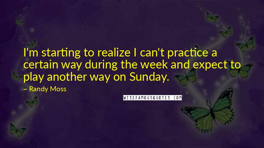 Randy Moss Quotes: I'm starting to realize I can't practice a certain way during the week and expect to play another way on Sunday.