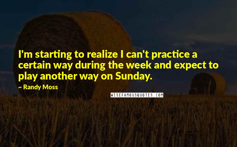 Randy Moss Quotes: I'm starting to realize I can't practice a certain way during the week and expect to play another way on Sunday.