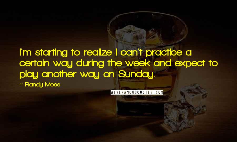 Randy Moss Quotes: I'm starting to realize I can't practice a certain way during the week and expect to play another way on Sunday.