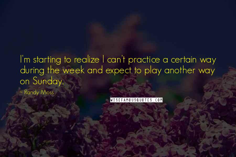 Randy Moss Quotes: I'm starting to realize I can't practice a certain way during the week and expect to play another way on Sunday.