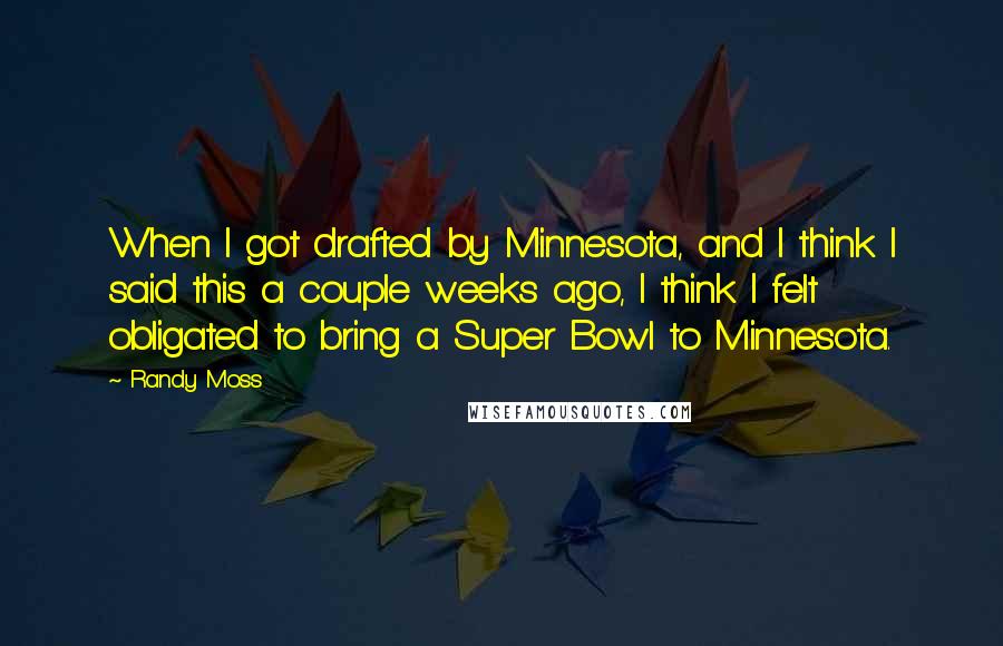 Randy Moss Quotes: When I got drafted by Minnesota, and I think I said this a couple weeks ago, I think I felt obligated to bring a Super Bowl to Minnesota.