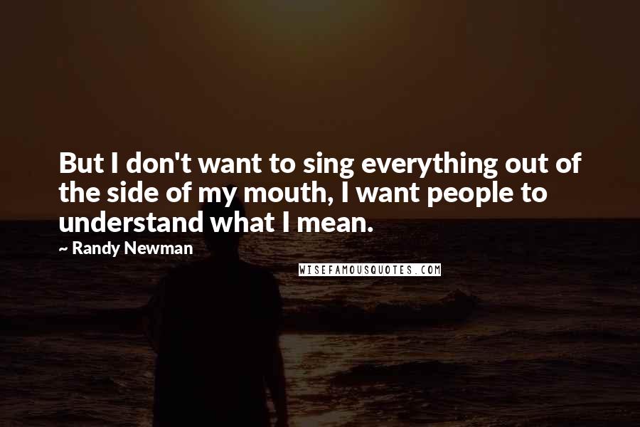 Randy Newman Quotes: But I don't want to sing everything out of the side of my mouth, I want people to understand what I mean.