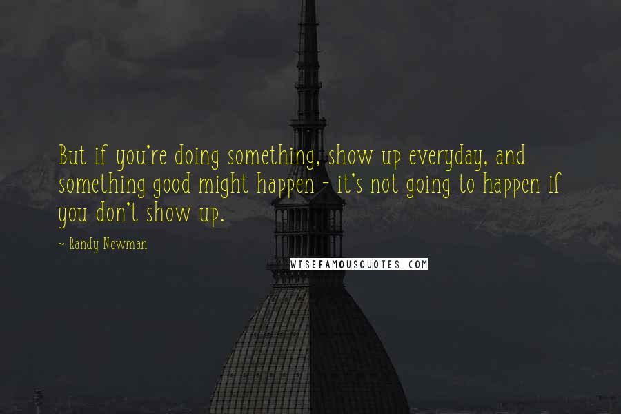 Randy Newman Quotes: But if you're doing something, show up everyday, and something good might happen - it's not going to happen if you don't show up.