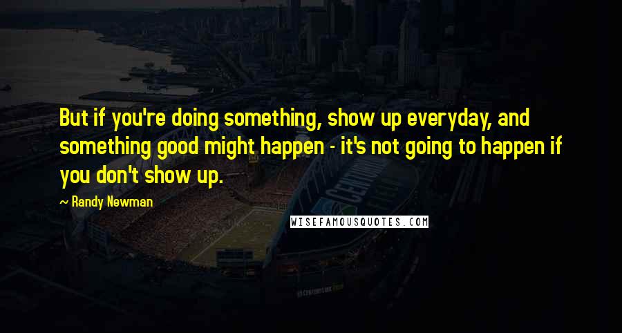 Randy Newman Quotes: But if you're doing something, show up everyday, and something good might happen - it's not going to happen if you don't show up.