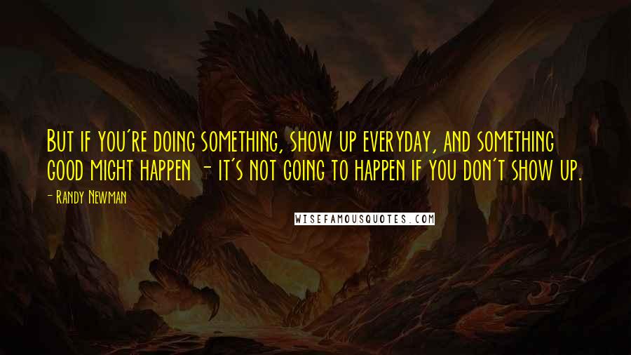 Randy Newman Quotes: But if you're doing something, show up everyday, and something good might happen - it's not going to happen if you don't show up.