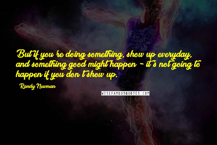 Randy Newman Quotes: But if you're doing something, show up everyday, and something good might happen - it's not going to happen if you don't show up.