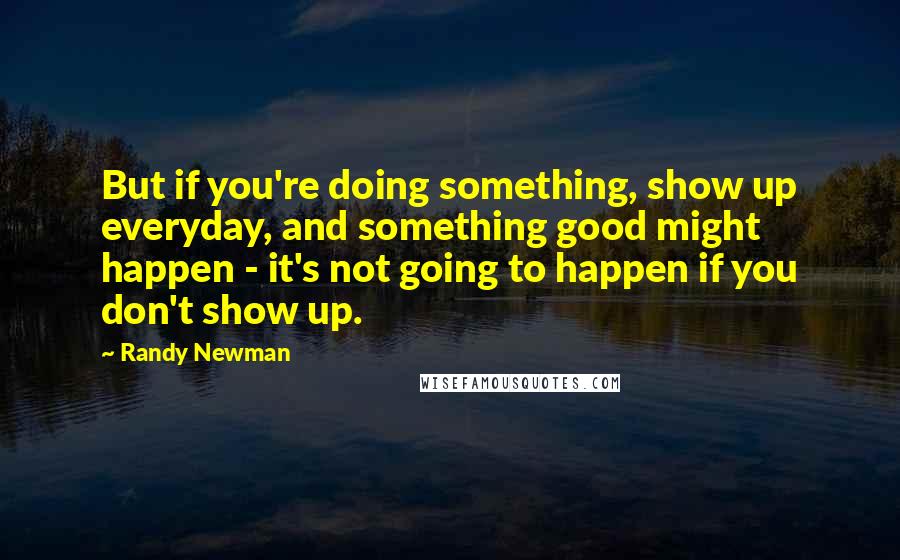 Randy Newman Quotes: But if you're doing something, show up everyday, and something good might happen - it's not going to happen if you don't show up.