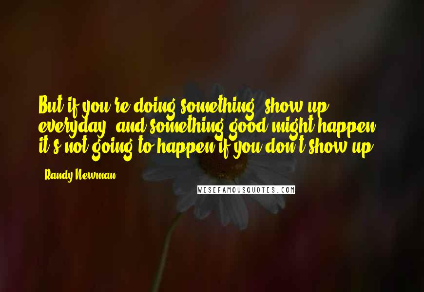 Randy Newman Quotes: But if you're doing something, show up everyday, and something good might happen - it's not going to happen if you don't show up.