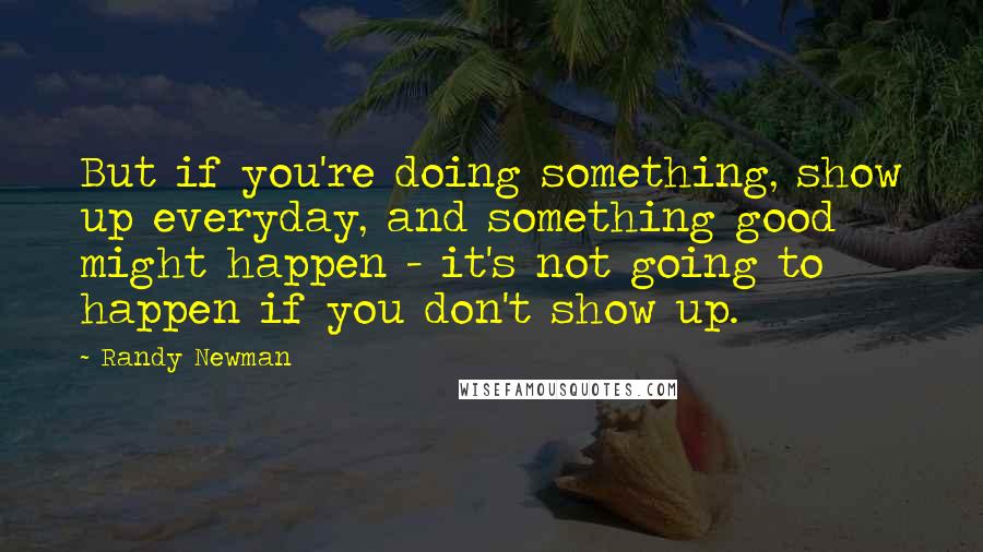 Randy Newman Quotes: But if you're doing something, show up everyday, and something good might happen - it's not going to happen if you don't show up.