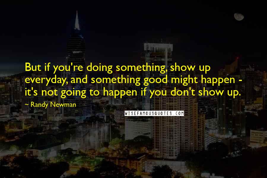 Randy Newman Quotes: But if you're doing something, show up everyday, and something good might happen - it's not going to happen if you don't show up.