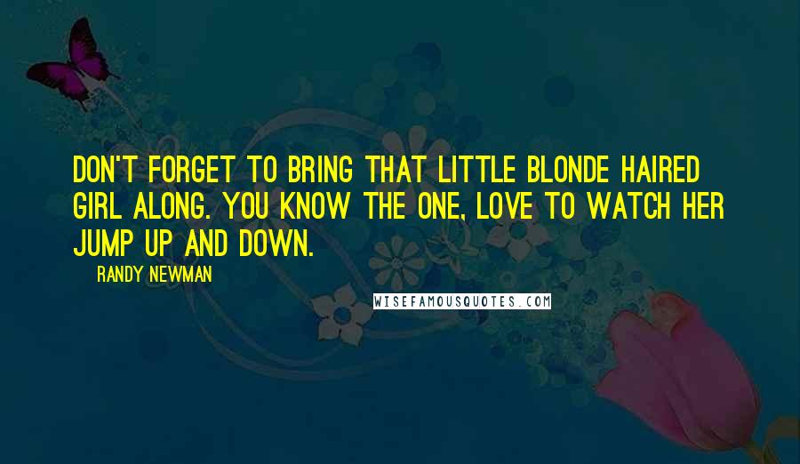 Randy Newman Quotes: Don't forget to bring that little blonde haired girl along. You know the one, love to watch her jump up and down.