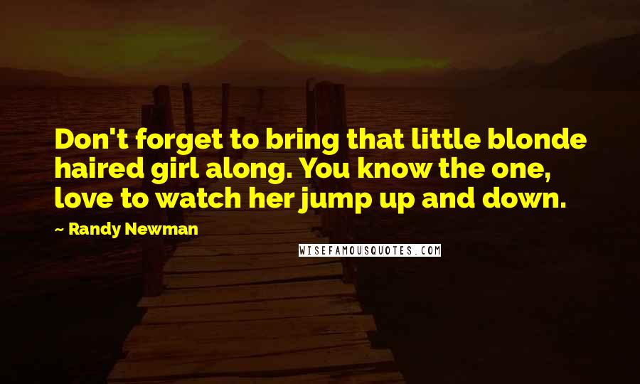 Randy Newman Quotes: Don't forget to bring that little blonde haired girl along. You know the one, love to watch her jump up and down.