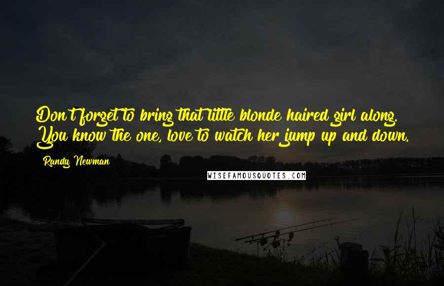 Randy Newman Quotes: Don't forget to bring that little blonde haired girl along. You know the one, love to watch her jump up and down.