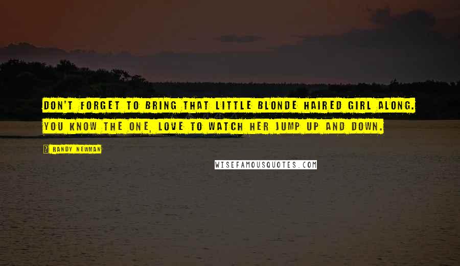 Randy Newman Quotes: Don't forget to bring that little blonde haired girl along. You know the one, love to watch her jump up and down.