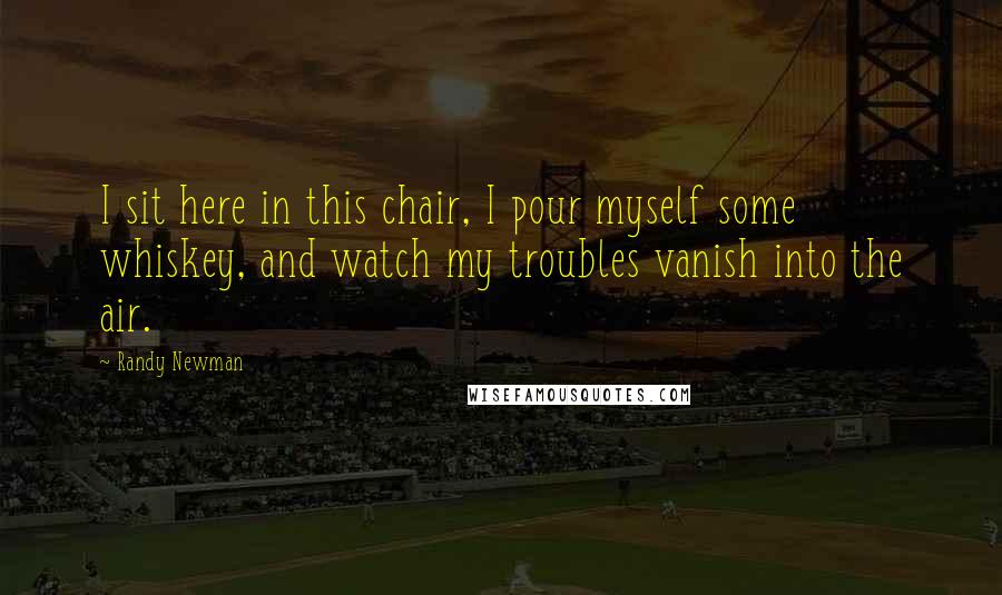 Randy Newman Quotes: I sit here in this chair, I pour myself some whiskey, and watch my troubles vanish into the air.