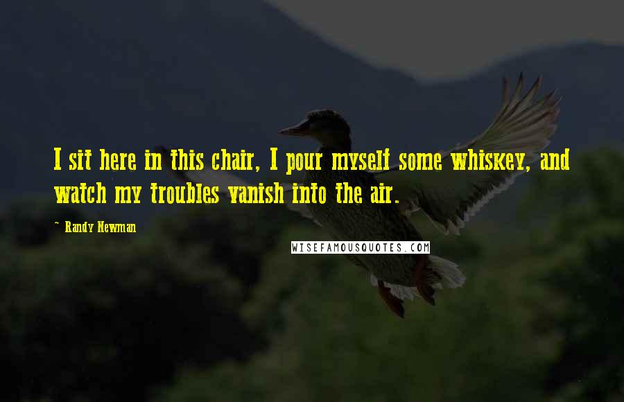 Randy Newman Quotes: I sit here in this chair, I pour myself some whiskey, and watch my troubles vanish into the air.