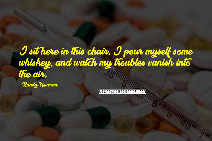 Randy Newman Quotes: I sit here in this chair, I pour myself some whiskey, and watch my troubles vanish into the air.