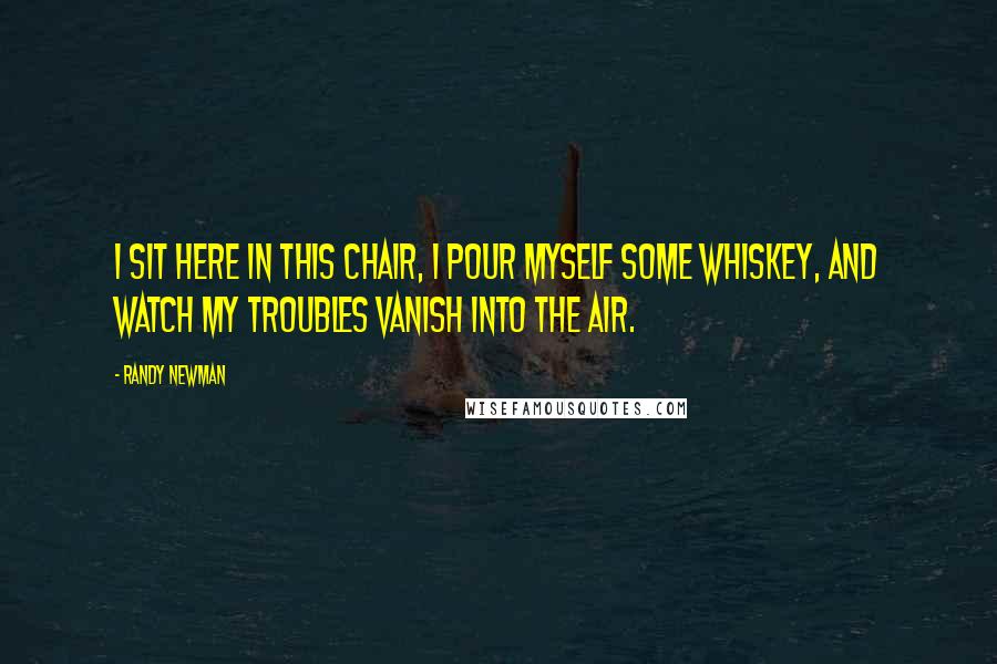 Randy Newman Quotes: I sit here in this chair, I pour myself some whiskey, and watch my troubles vanish into the air.
