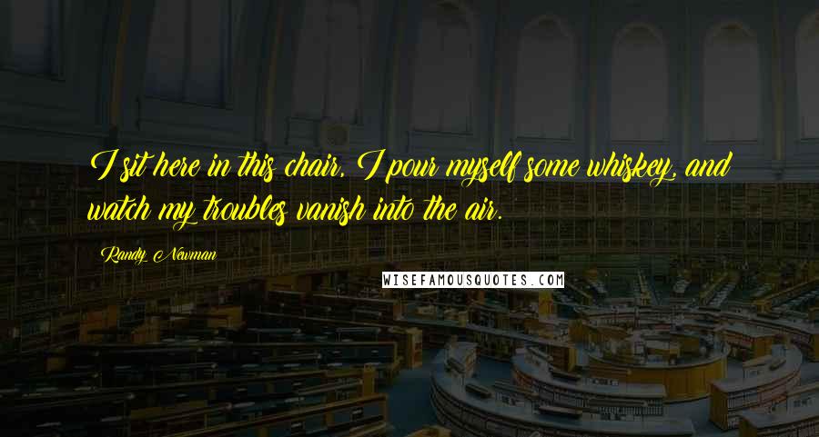 Randy Newman Quotes: I sit here in this chair, I pour myself some whiskey, and watch my troubles vanish into the air.