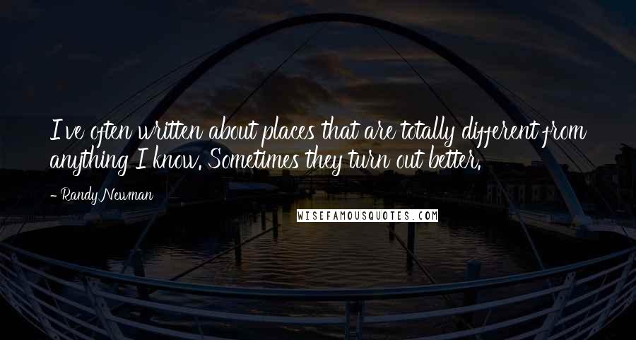 Randy Newman Quotes: I've often written about places that are totally different from anything I know. Sometimes they turn out better.