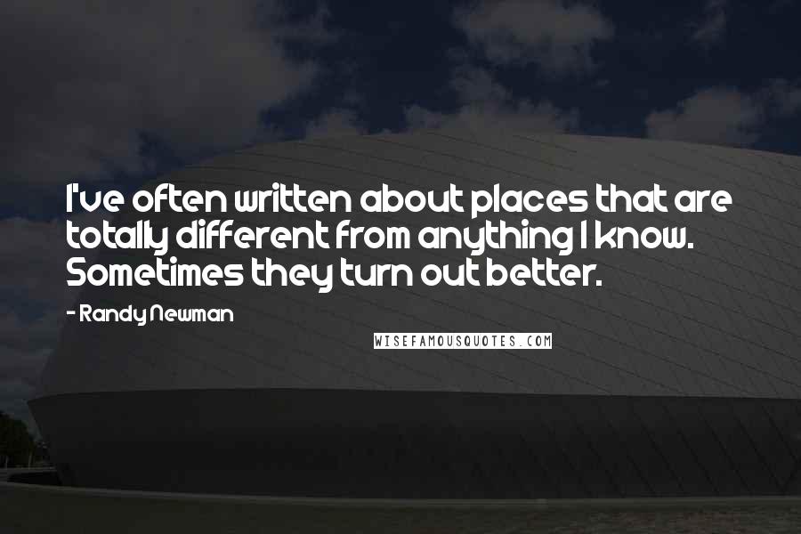 Randy Newman Quotes: I've often written about places that are totally different from anything I know. Sometimes they turn out better.