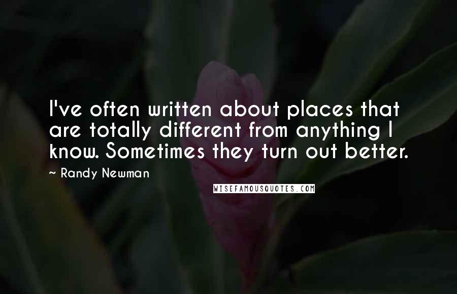 Randy Newman Quotes: I've often written about places that are totally different from anything I know. Sometimes they turn out better.