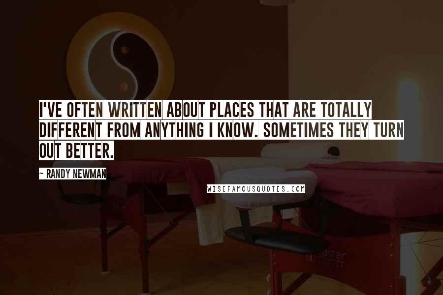 Randy Newman Quotes: I've often written about places that are totally different from anything I know. Sometimes they turn out better.