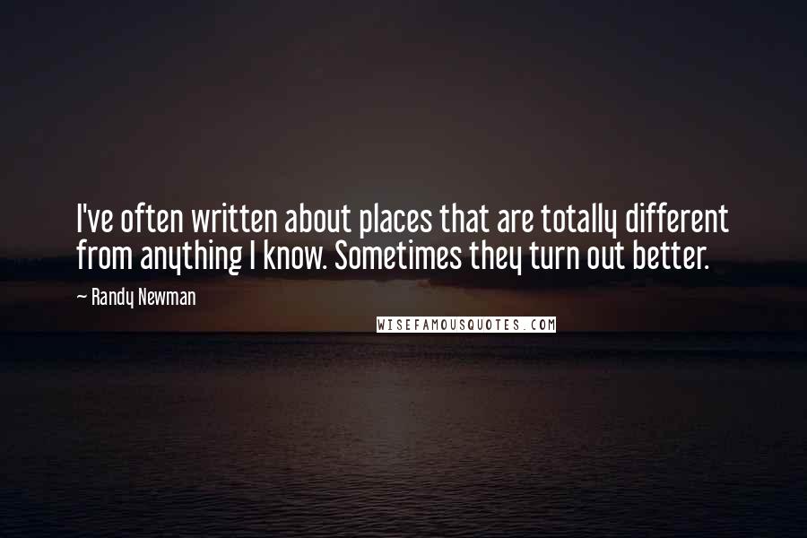 Randy Newman Quotes: I've often written about places that are totally different from anything I know. Sometimes they turn out better.