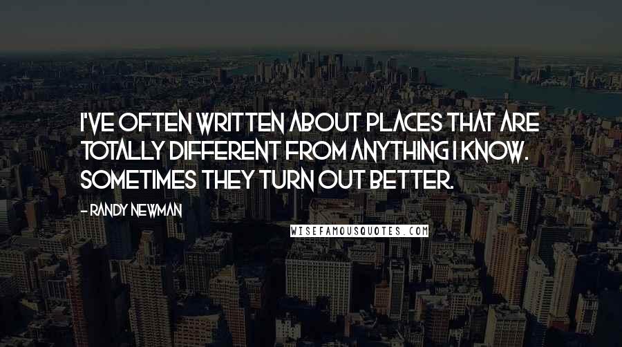 Randy Newman Quotes: I've often written about places that are totally different from anything I know. Sometimes they turn out better.