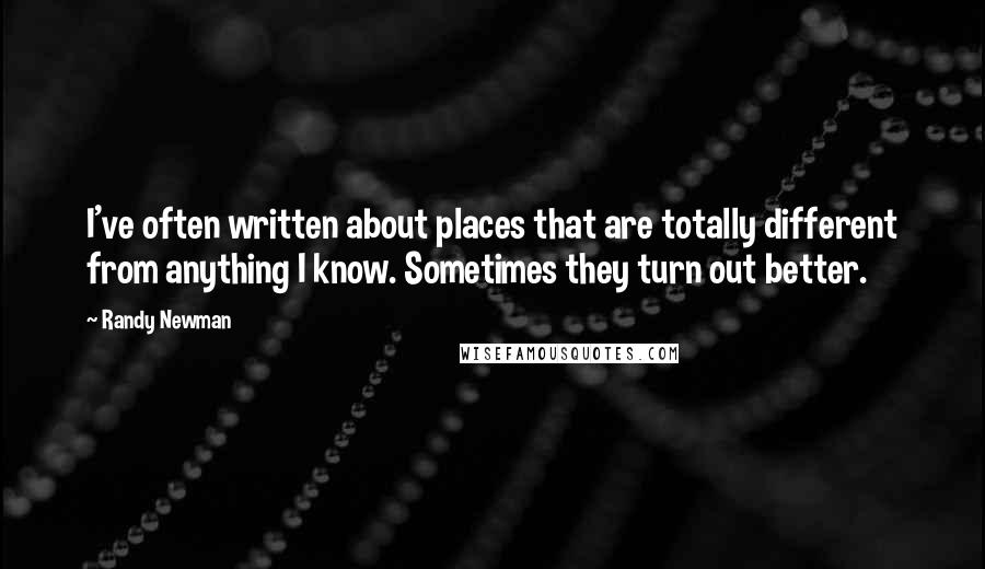 Randy Newman Quotes: I've often written about places that are totally different from anything I know. Sometimes they turn out better.