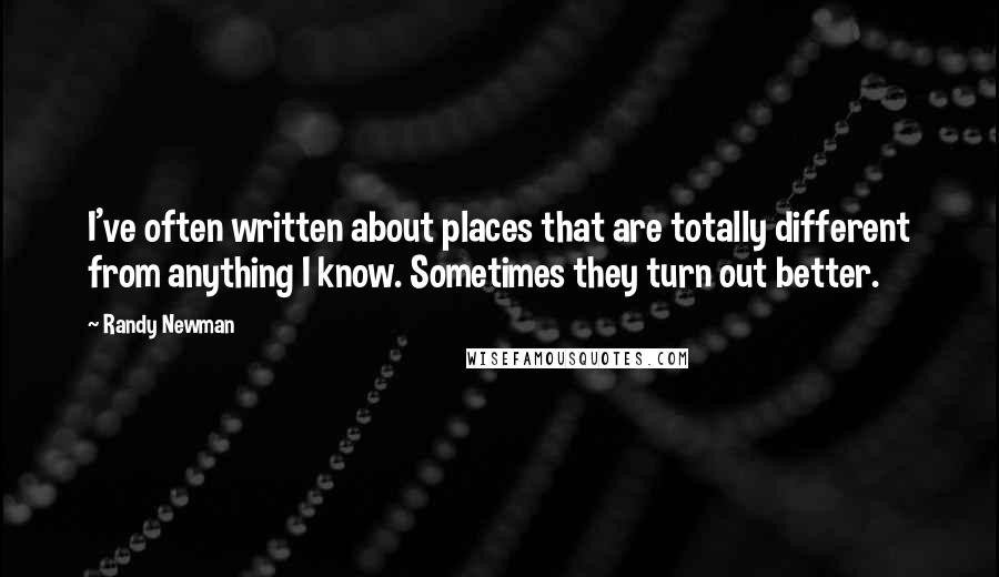 Randy Newman Quotes: I've often written about places that are totally different from anything I know. Sometimes they turn out better.