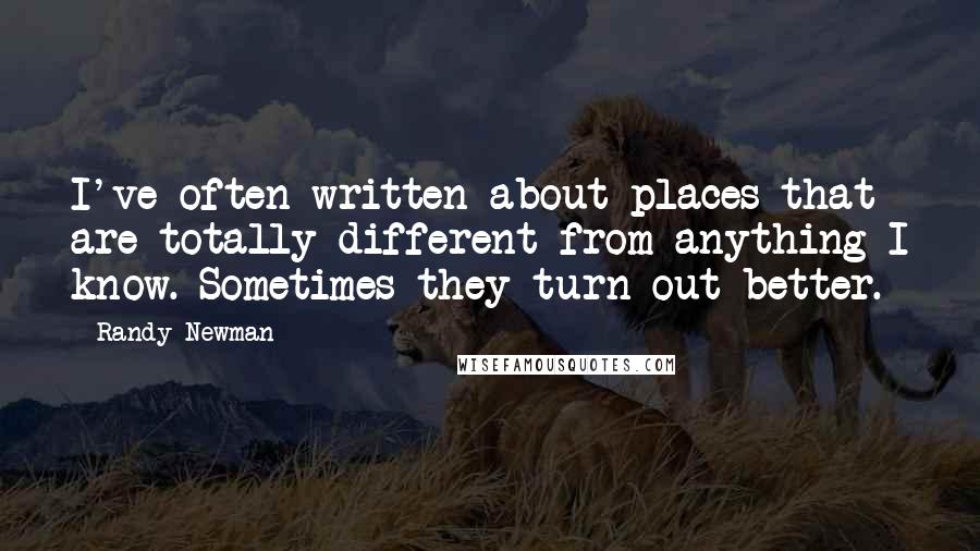 Randy Newman Quotes: I've often written about places that are totally different from anything I know. Sometimes they turn out better.