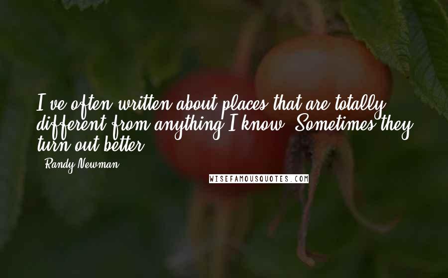 Randy Newman Quotes: I've often written about places that are totally different from anything I know. Sometimes they turn out better.