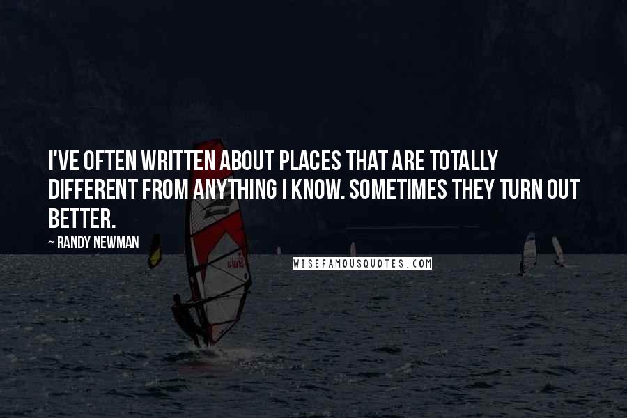 Randy Newman Quotes: I've often written about places that are totally different from anything I know. Sometimes they turn out better.