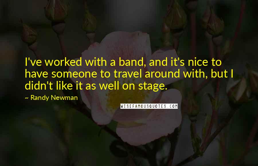 Randy Newman Quotes: I've worked with a band, and it's nice to have someone to travel around with, but I didn't like it as well on stage.