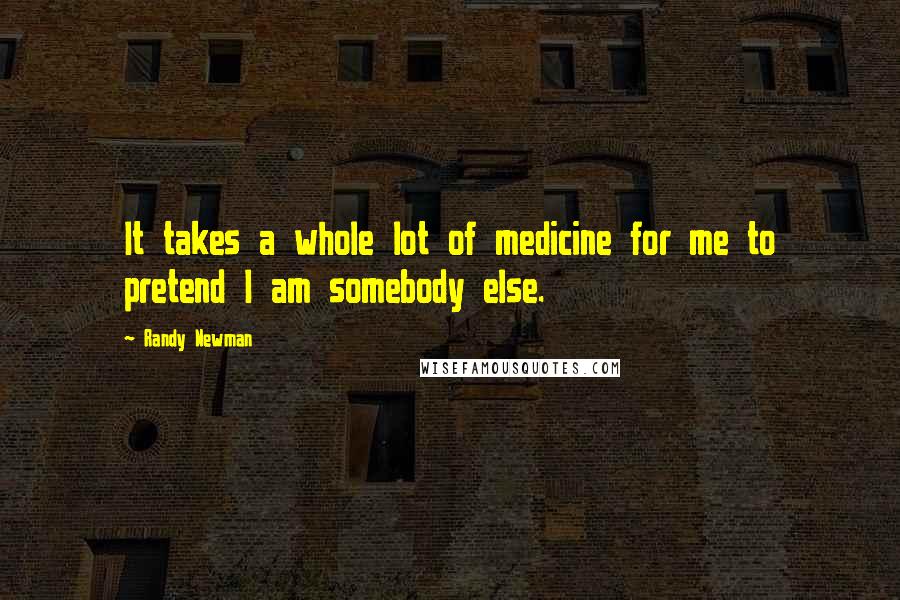 Randy Newman Quotes: It takes a whole lot of medicine for me to pretend I am somebody else.