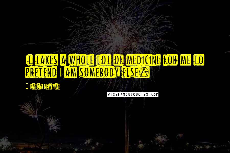 Randy Newman Quotes: It takes a whole lot of medicine for me to pretend I am somebody else.