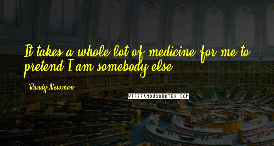 Randy Newman Quotes: It takes a whole lot of medicine for me to pretend I am somebody else.