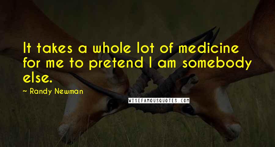 Randy Newman Quotes: It takes a whole lot of medicine for me to pretend I am somebody else.