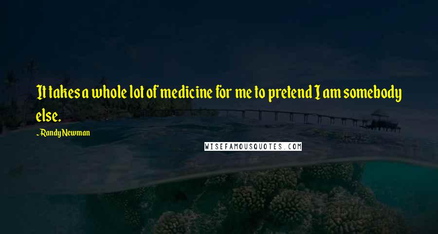 Randy Newman Quotes: It takes a whole lot of medicine for me to pretend I am somebody else.