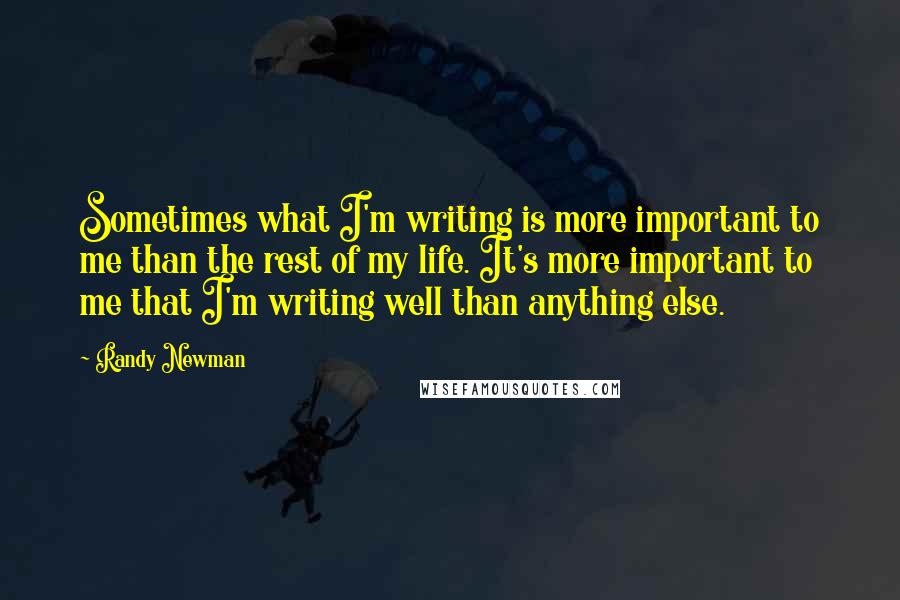 Randy Newman Quotes: Sometimes what I'm writing is more important to me than the rest of my life. It's more important to me that I'm writing well than anything else.