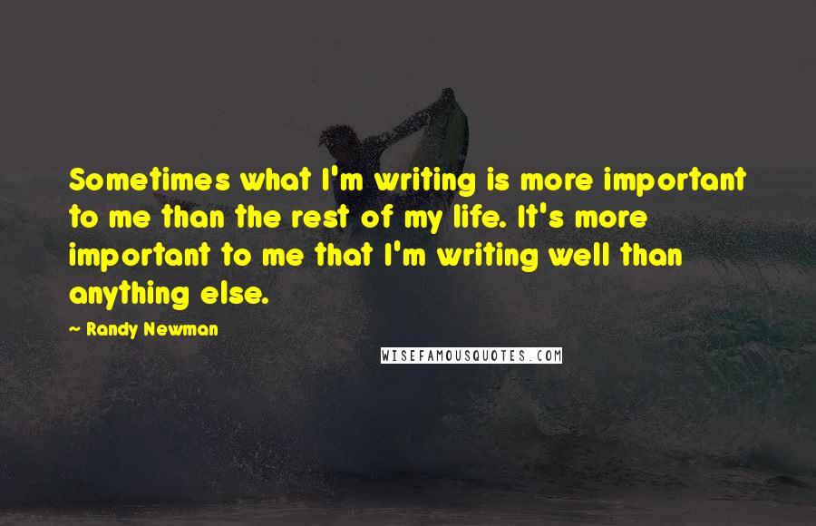 Randy Newman Quotes: Sometimes what I'm writing is more important to me than the rest of my life. It's more important to me that I'm writing well than anything else.