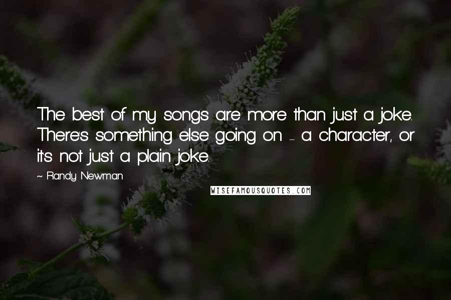 Randy Newman Quotes: The best of my songs are more than just a joke. There's something else going on - a character, or it's not just a plain joke.