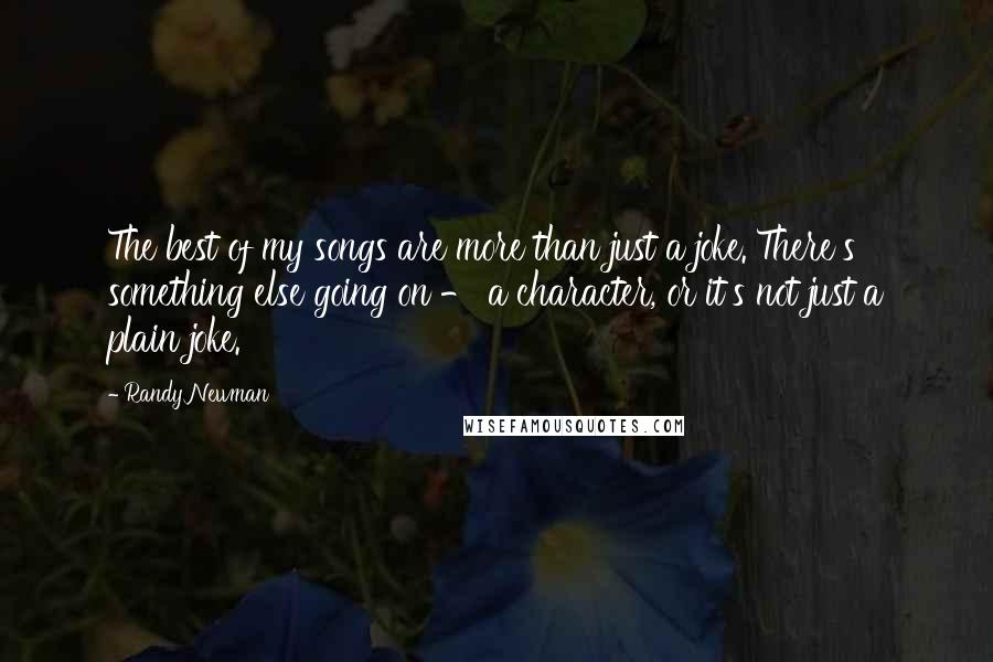 Randy Newman Quotes: The best of my songs are more than just a joke. There's something else going on - a character, or it's not just a plain joke.