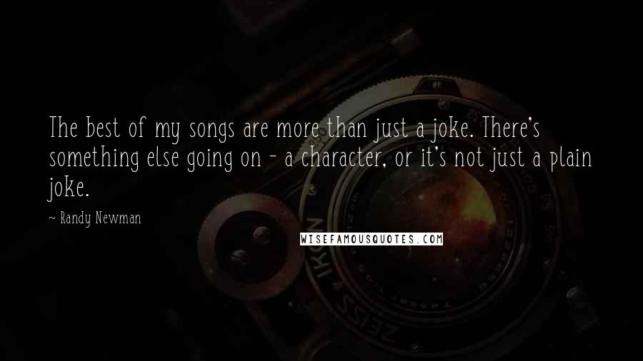 Randy Newman Quotes: The best of my songs are more than just a joke. There's something else going on - a character, or it's not just a plain joke.