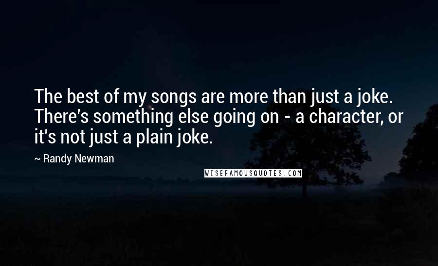 Randy Newman Quotes: The best of my songs are more than just a joke. There's something else going on - a character, or it's not just a plain joke.